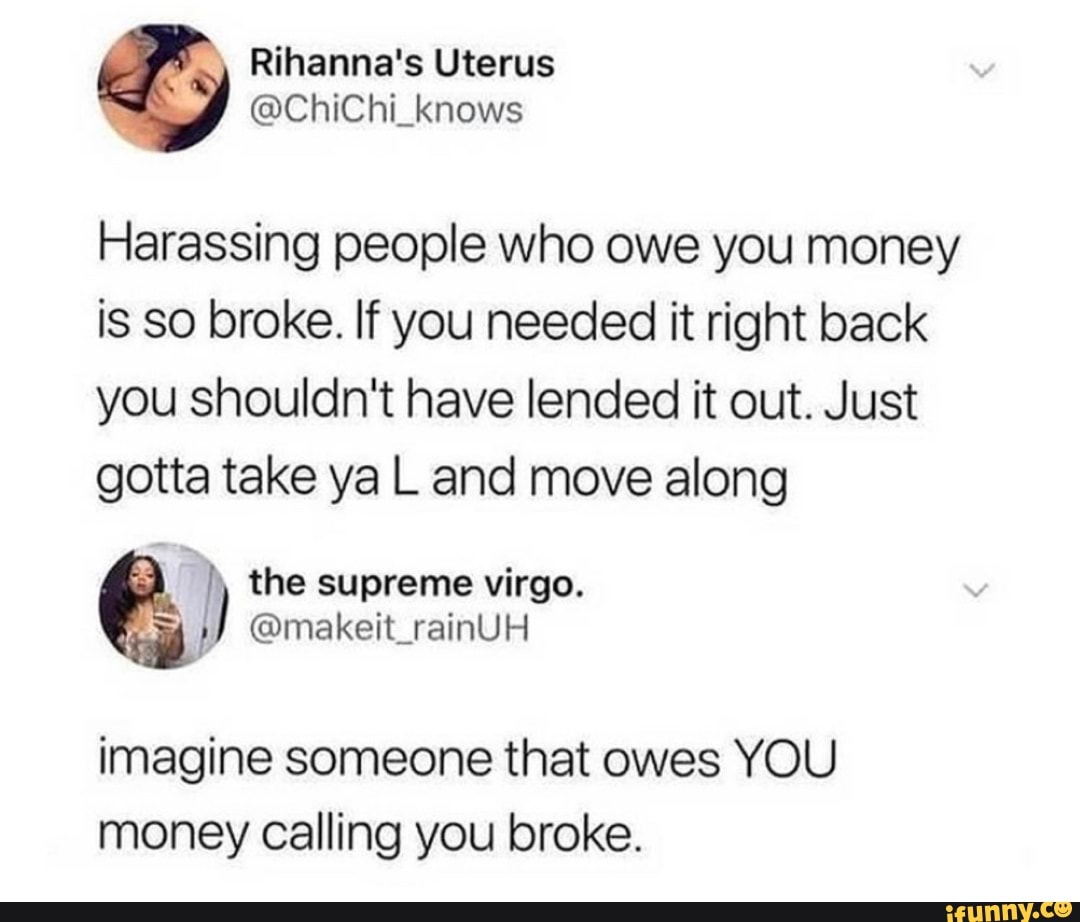 Harassing people who owe you money is so broke. If you needed it right ...