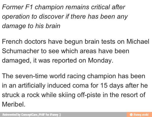 Former F1 champion remains critical after
operation to discover if there has been any
damage to his brain
French doctors have begun brain tests on Michael
Schumacher to see which areas have been
damaged, it was reported on Monday.
The seven-time world racing champion has been
in an artificially induced coma for 15 days after he
struck a rock while skiing off-piste in the resort of
Meribel.