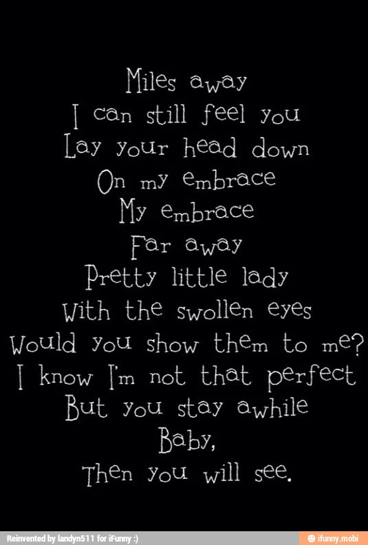 can still feel you
Lay Your head down
My embrace
Fer away
Pretty little lady
With the swollen eyes
But you stay ayhile
Then You will see,