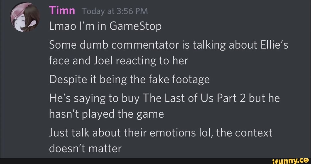 Some dumb commentator is talking about Ellie's
face and Joel reacting to her
Despite it being the fake footage
He's saying to buy The Last of Us Part 2 but he
hasn't played the game
Just talk about their emotions lol, the context
doesn't matter