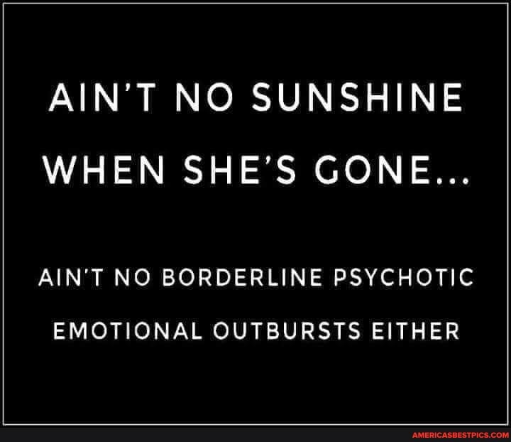 AIN'T NO SUNSHINE WHEN SHE'S GONE...
AIN'T NO BORDERLINE PSYCHOTIC
EMOTIONAL OUTBURSTS EITHER