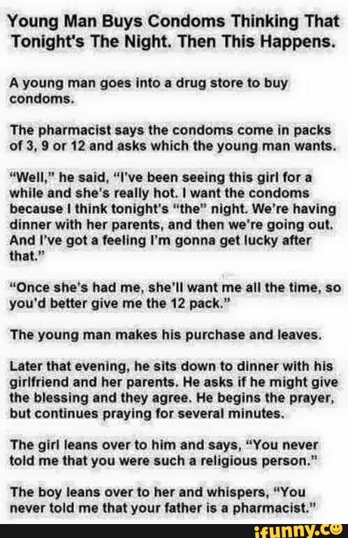 Young Man Buys Condoms Thinking That
Tonight's The Night. Then This Happens.
A young man goes into a drug store to buy
condoms.
The pharmacist says the condoms come in packs
of 3, 9 or 12 and asks which the young man wants.
"Well," he said, "I've been seeing this girl fora
while and she's really hot. I want the condoms
because I think tonight's "the" night. We're having
dinner with her parents, and then we're going out.
And I've got a feeling I'm gonna get lucky after
"Once she's had me, she'll want me all the time, so
you'd better give me the 12 pack."
The young man makes his purchase and leaves.
Later that evening, he sits down to dinner with his
girlfriend and her parents. He asks if he might give
the blessing and they agree. He begins the prayer,
but continues praying for several minutes.
The girl leans over to him and says, "You never
told me that you were such a religious person."
The boy leans over to her and whispers, "You
never told me that your father is a pharmacist."