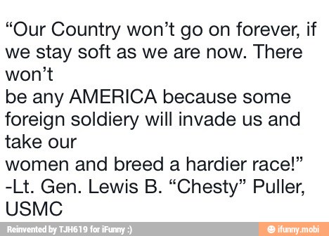 "Our Country won't go on forever, if
we stay soft as we are now. There
won't
be any AMERICA because some
foreign soldiery will invade us and
take our
women and breed a hardier race!"
USMC