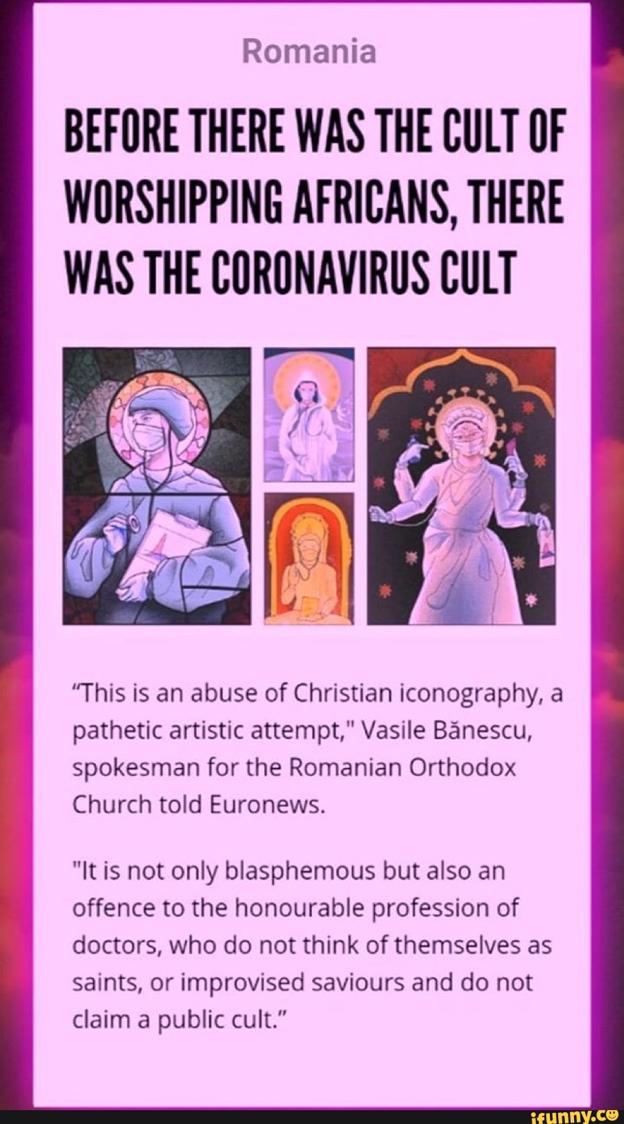 Romania
BEFORE THERE WAS THE CULT OF
WORSHIPPING AFRICANS, THERE
WAS THE CORONAVIRUS CULT
"This is an abuse of Christian iconography, a
pathetic artistic attempt," Vasile Banescu,
spokesman for the Romanian Orthodox
Church told Euronews.
"It is not only blasphemous but also an
offence to the honourable profession of
doctors, who do not think of themselves as
saints, or improvised saviours and do not
claim a public cult."