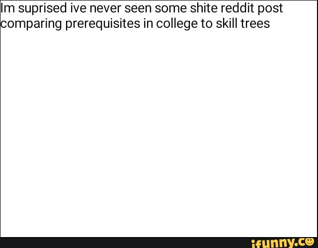 Im suprised ive never seen some shite reddit post
comparing prerequisites in college to skill trees