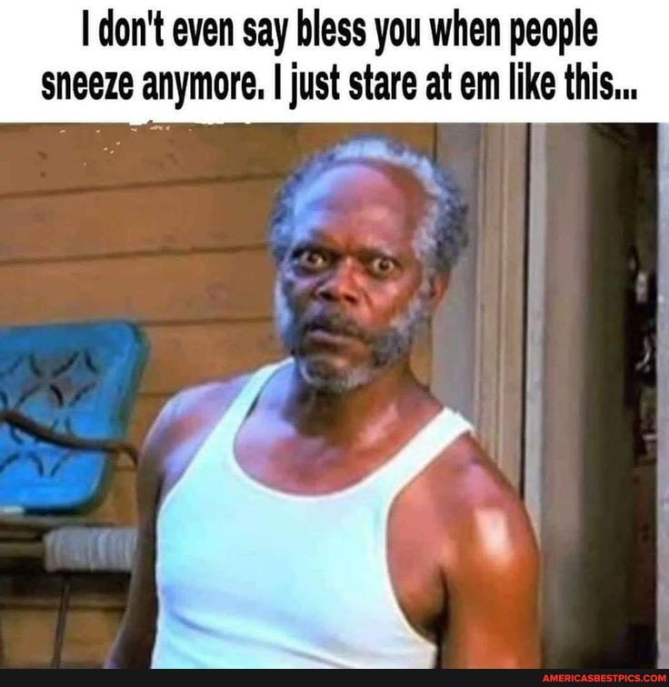 don't even say bless you when people sneeze anymore. I just stare at em like this...