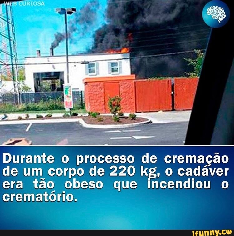 Durante
o processo
de cremação
de um corpo de 220 kg, o cadáver
era tão obeso que incendiou o
crematório.