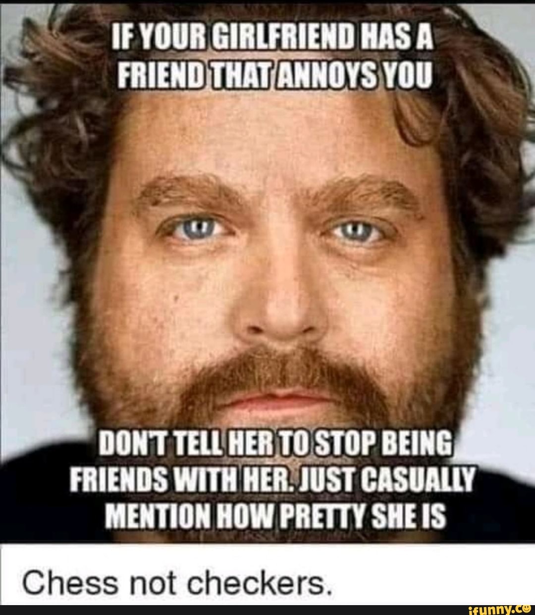 IF YOUR GIRLFRIEND HAS A-
FRIEND)THAT/ANNOYS YOU
É ES
DON'T
TELL
HER TO
STI
FRIENDS WITH HER JUST CASUALLY
MENTION HOW PRETTY SHE IS
Chess not checkers.