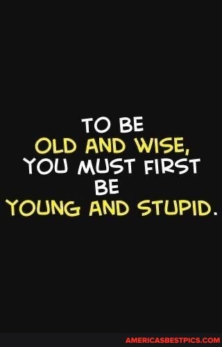 TO BE OLD AND WISE,
YOU MUST FIRST
BE YOUNG AND STUPID.