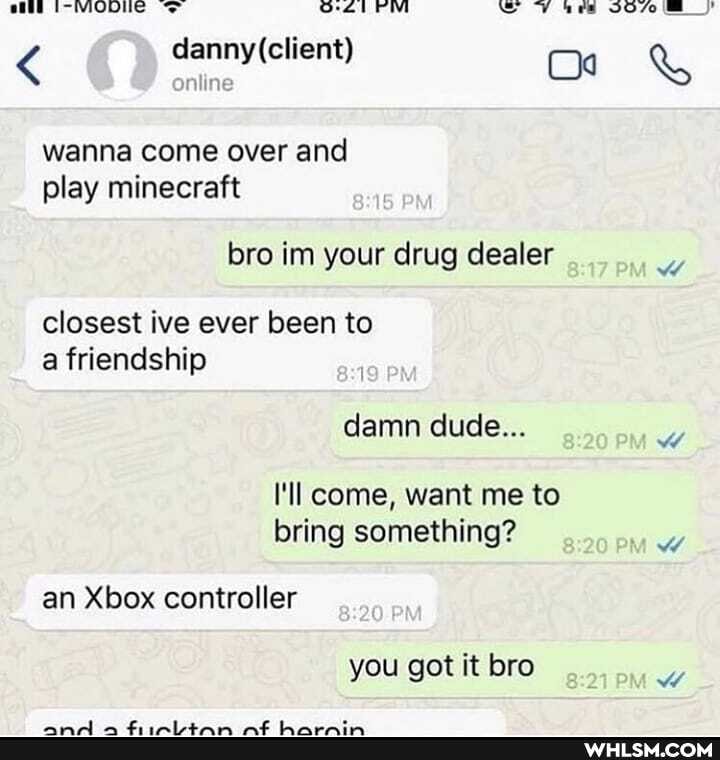 < nline &
wanna come over and play minecraft
bro im your drug dealer
MW
closest ive ever been to a friendship
damn dude...
I'll come, want me to bring something?
an Xbox controller
you got it bro
ww
