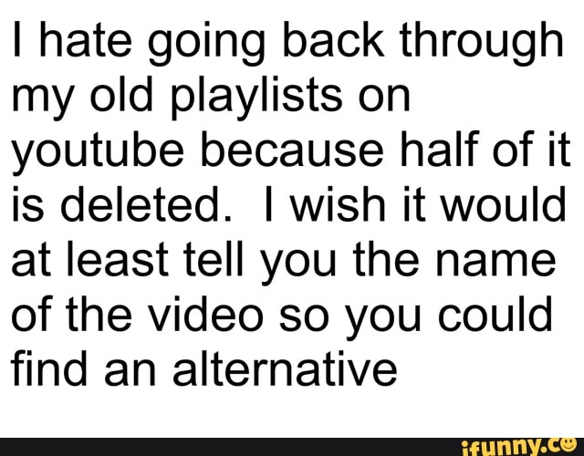 I hate going back through
my old playlists on
youtube because half of it
is deleted. I wish it would
at least tell you the name
of the video so you could
find an alternative