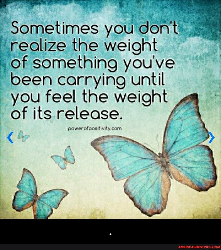 Sometimes you don't"
realize the weight
Of something you've been carrying until
you feel the weight of its release. - .