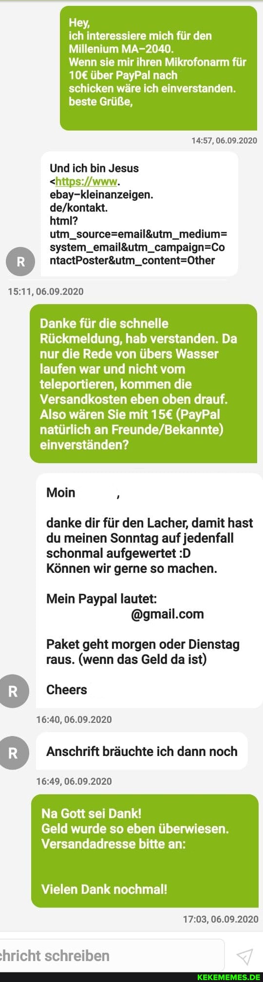 Hey,
ich interessiere mich für den
Millenium MA-2040.
Wenn sie mir ihren Mikrofonarm für
über PayPal nach
schicken wäre ich einverstanden.
beste Grüße,
06.09.2020
Und ich bin Jesus
ebay-kleinanzeigen.
html?
06.09.2020
Danke für die schnelle
Rückmeldung, hab verstanden. Da nur die Rede von übers Wasser laufen war und nicht vom
teleportieren, kommen die
Versandkosten eben oben drauf.
Also wären Sie mit (PayPal natürlich an einverständen?
Mein
danke dir für den Lacher, damit hast du meinen Sonntag auf jedenfall schonmal aufgewertet :D
Können wir gerne so machen.
Mein Paypal lautet:
Paket geht morgen oder Dienstag raus. (wenn das Geld da ist)
Cheers
06.09.2020
Anschrift bräuchte ich dann noch
06.09.2020
Na Gott sei Dank!
Geld wurde so eben überwiesen.
Versandadresse bitte an:
Vielen Dank nochmal!
06.09.2020
hricht schreiben