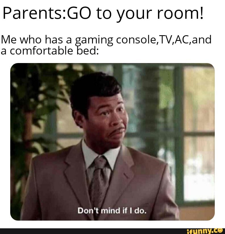 Parents:GO to your room!
Me who has a bed ming console, TV,AC,and
a comfortable
Don't mind if I do.