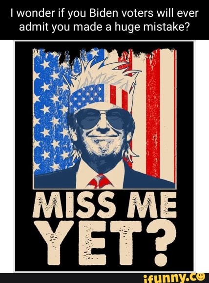 I wonder if you Biden voters will ever admit you made a huge mistake?