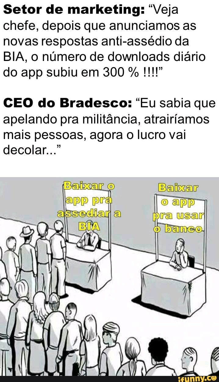 Setor de marketing: "Veja chefe, depois que anunciamos as novas respostas anti-assédio da
BIA, o número de downloads diário do app subiu em 300 %
CEO do Bradesco: "Eu sabia que apelando pra militância, atrairíamos mais pessoas, agora o lucro vai decolar..."
pr
Baixar