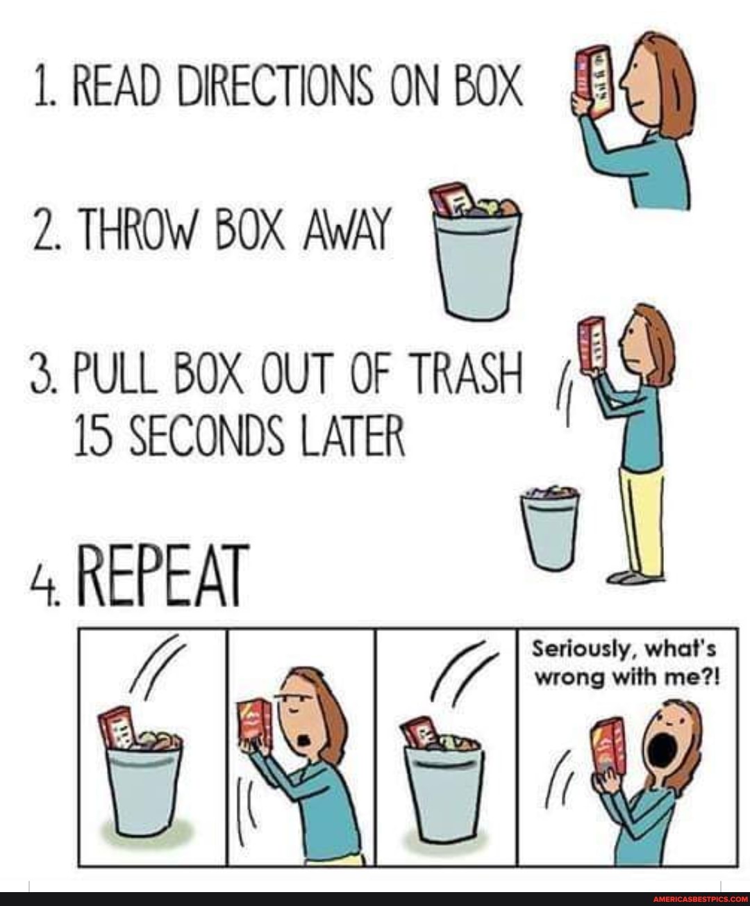 1. READ DIRECTIONS ON BOX
2. THROW BOX AWAY
3. PULL BOX OUT OF TRASH TS SECONDS LATER
4, REPEAT
Seriously, what's wrong with me?!