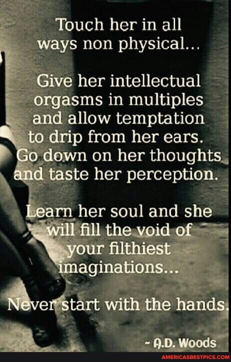 Touch her in all ways non physical...
Give her intellectual orgasms in multiples and allow temptation to drip from her ears.
on her thoughts.
and taste her perception.
\Learn, her soul and she
'will ill theweid-of
your filthiest aginations...
with the hands
Woods