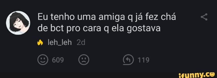Eu tenho uma amiga q já fez chá de bct pro cara q ela gostava
leh leh