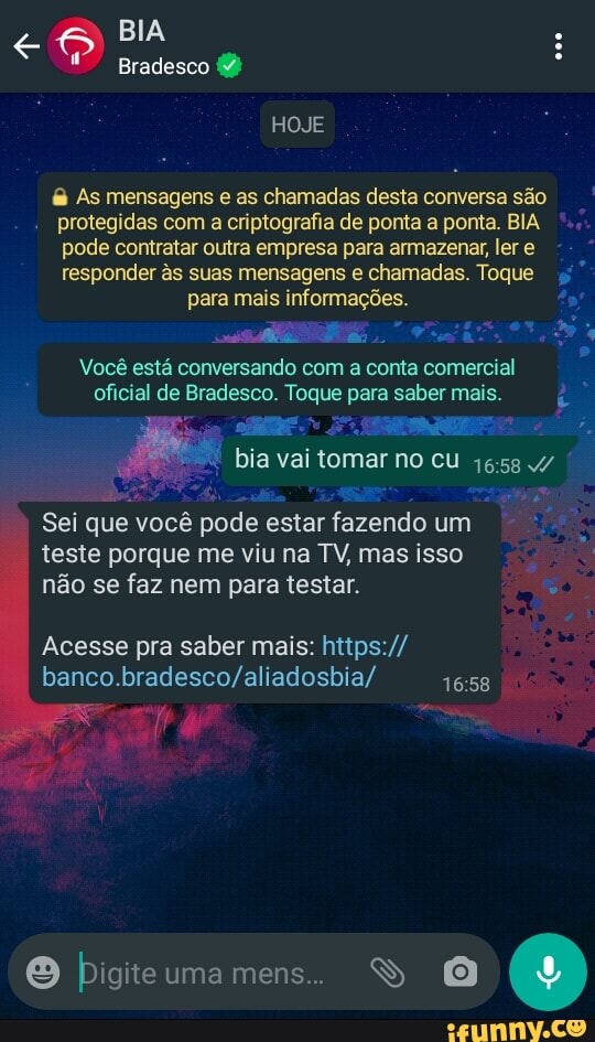 <o BIA :
Bradesco
HOJE
& As mensagens e as chamadas desta conversa são protegidas com a criptografia de ponta a ponta. BIA pode contratar outra empresa para armazenar, ler e responder és suas mensagens e chamadas. Toque para mais informações.
Você está conversando com a conta comercial oficial de Bradesco. Toque para saber mais.
bia vai tomar no cu /
1658
Sei que você pode estar fazendo um teste porque me viu na TV, mas isso não se faz nem para testar.
Acesse pra saber mais: htips://
O bigiteumamens.. S O