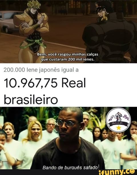 Bem, você rasgou minhas calças.
(que custaram 200 mil ienes.
10. lene 75 Real brasileiro
Bando de buraués safado!