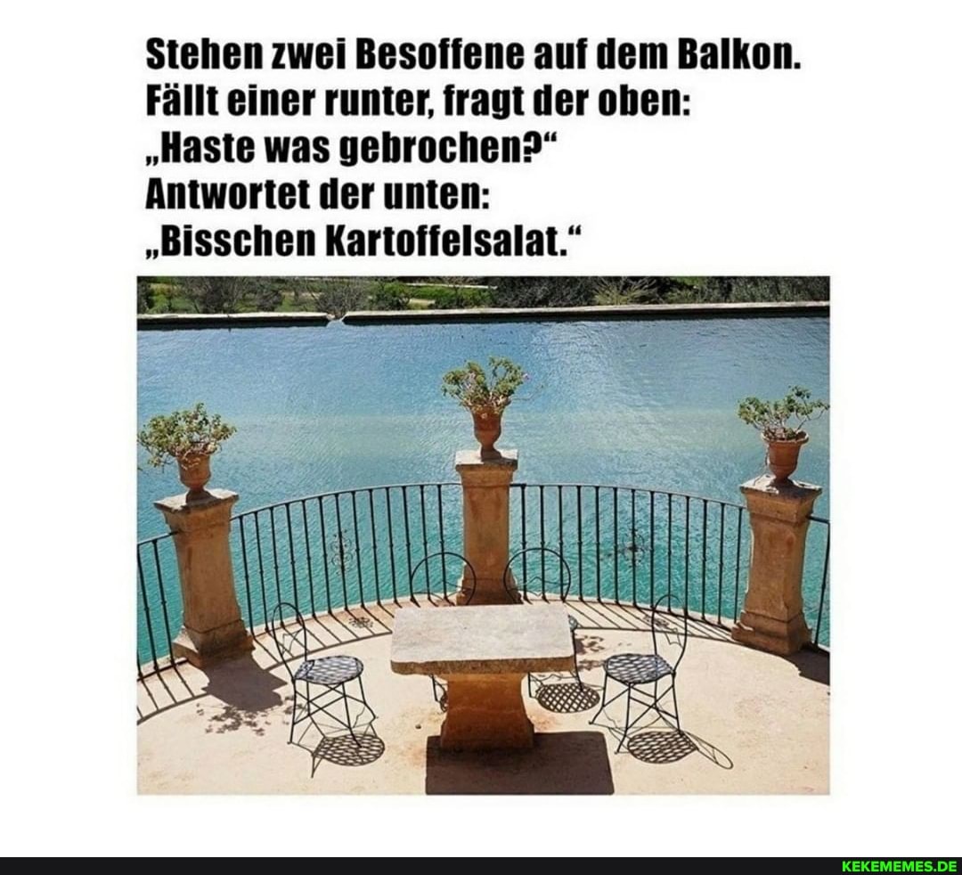 Stehen zwei Besoffene auf dem Balkon.
Fällt einer runter, fragt der oben:
"Haste was gebrochen?"
Antwortet der unten:
"Bisschen Kartoffelsalat."
