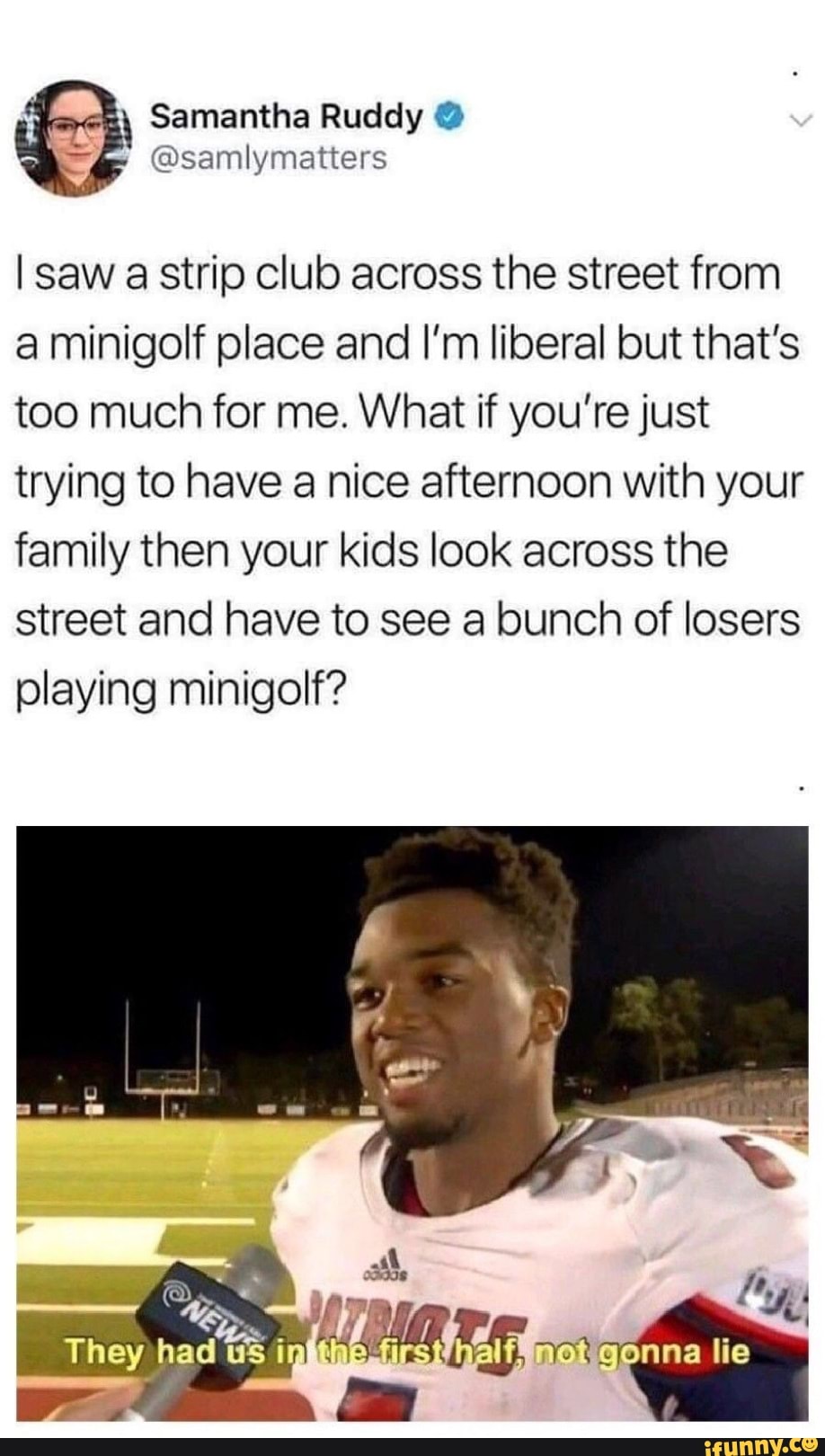 @samlymatters
I saw a strip club across the street from
a minigolf place and I’m liberal but that's
too much for me. What if you’re just
trying to have a nice afternoon with your
family then your kids look across the
street and have to see a bunch of losers
playing minigolf?