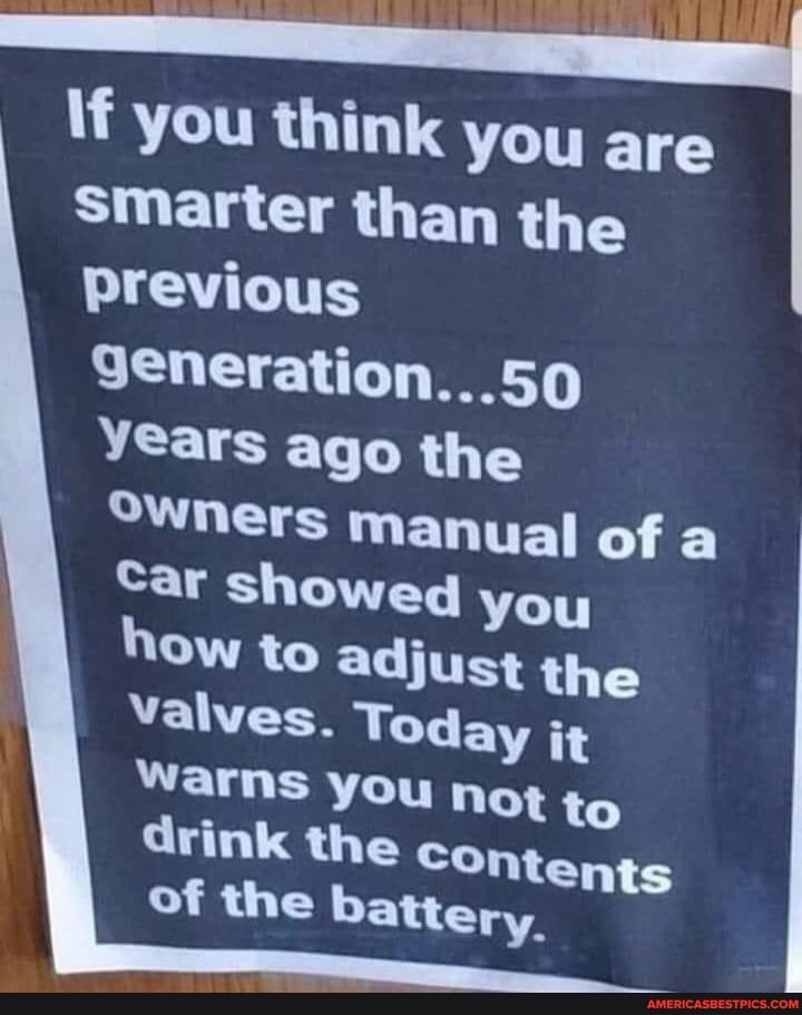 If you think you are smarter than the
Previous
9eneration...50
Years ago the
Owners manual of
Car showed you
Ow to adjust the valves. Today it warns you not to ntents drink the co
ntents ry.