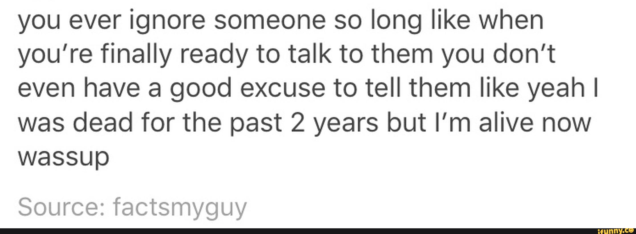 you ever ignore someone so long like when
you’re finally ready to talk to them you don’t
even have a good excuse to tell them like yeah I
was dead for the past 2 years but I'm alive now
wassup
Source: factsmyguy