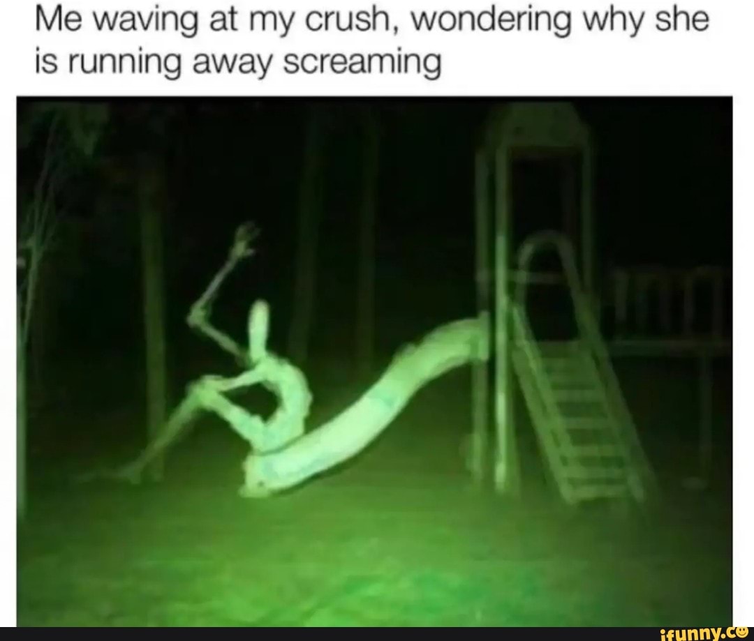Me waving at my crush, wondering why she
is running away screaming