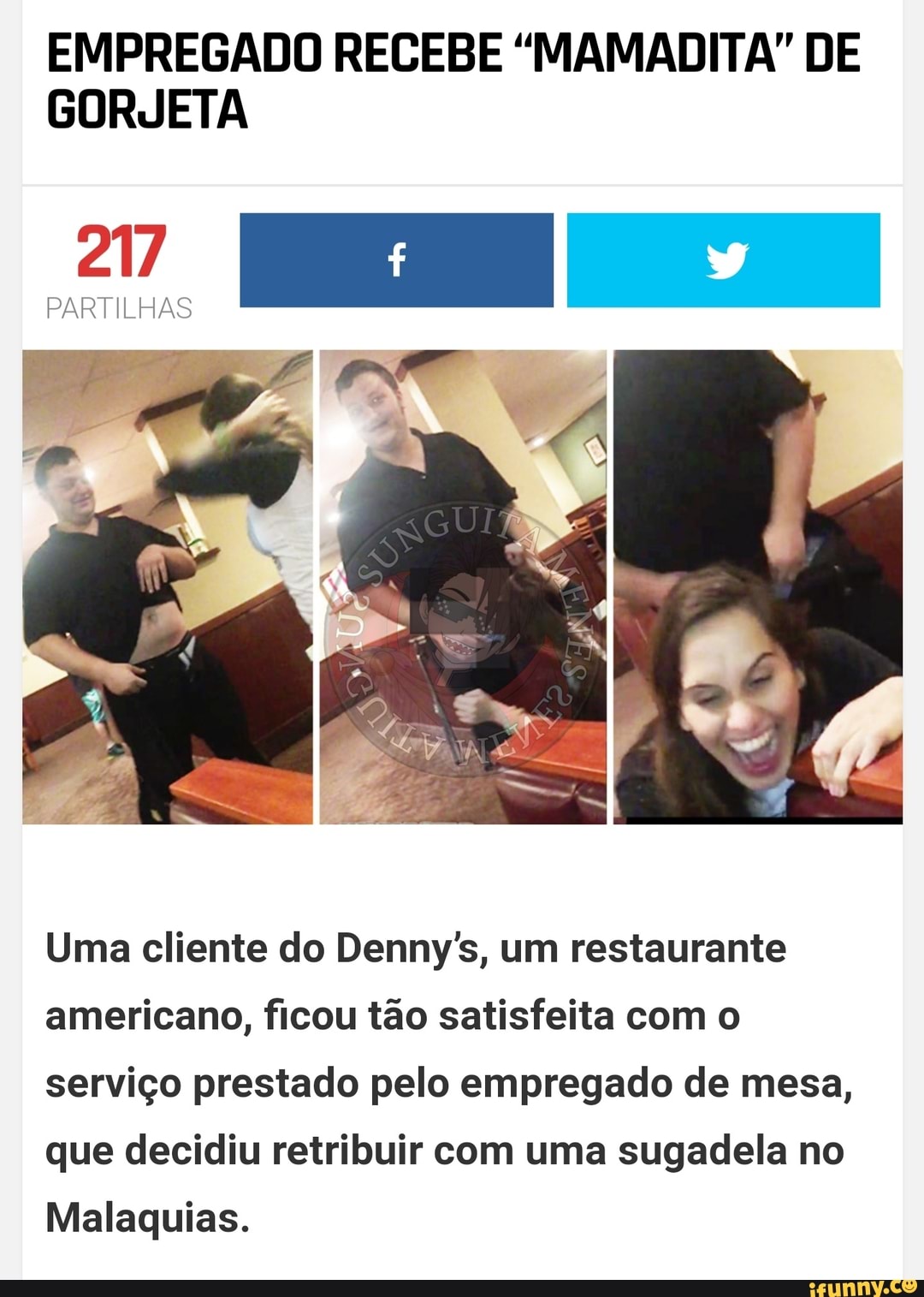 EMPREGADO RECEBE "MAMADITA" DE
GORJETA
217
PARTILHAS
Uma cliente do Denny's, um restaurante
americano, ficou tão satisfeita com o
serviço prestado pelo empregado de mesa,
que decidiu retribuir com uma sugadela no
Malaquias.