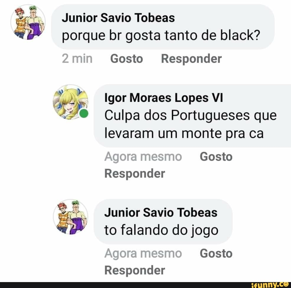 porque br gosta tanto de black?
Junior Savio Tobeas
2 min
2min Gosto Responder
Igor Moraes Lopes VI
Culpa dos Portugueses que levaram um monte pra ca
Agora mesmo Gosto
Responder
Junior Savio Tobeas to falando do jogo
Agora mesmo Gosto
Responder