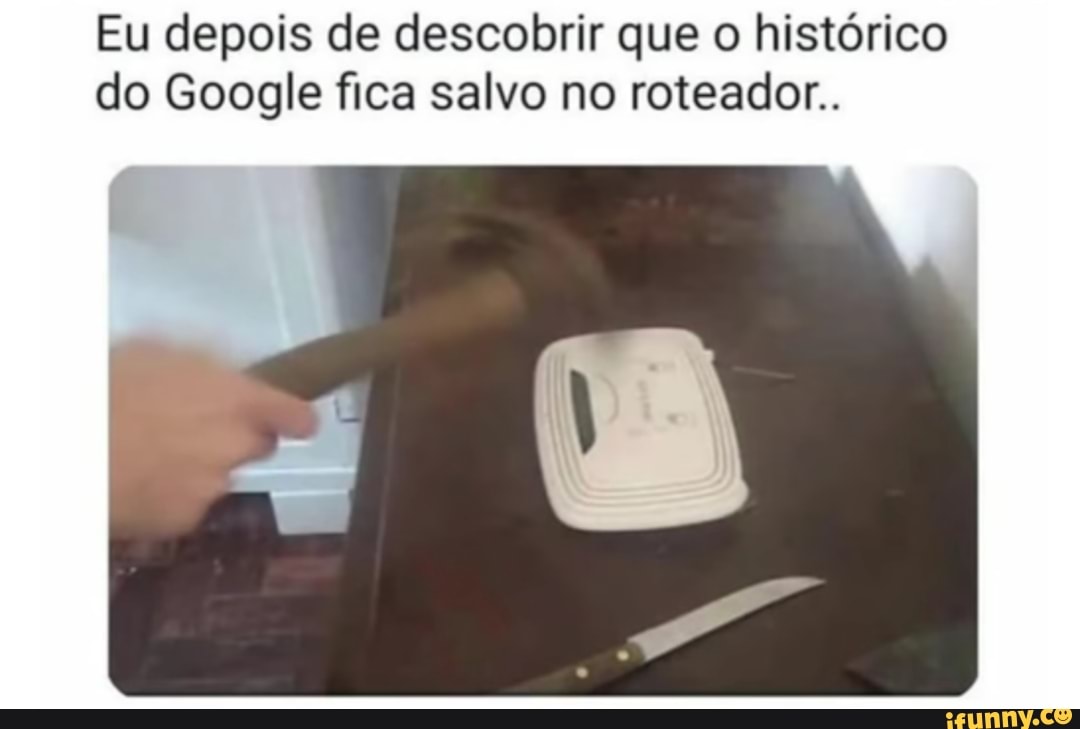 Eu depois de descobrir que o histórico do Google fica salvo no roteador.