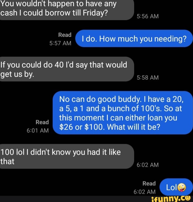 You wouldnt happen to have any cash I could borrow till Friday? Read AM ...