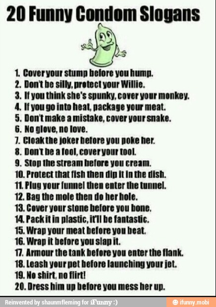 3
1. Coveryour stump before you hump.
2. Don't he silly, protect your Willie.
3. If you think she's spunky, cover your monkey.
1. Cloak the jokt
hetore
you poke her.
8. Donthe afool, cover your tool.
9. Stop the stream hefore you cream.
10. Protect that fish then dip it inthe dish.
11 Plug your:
Bi
16. Wrap it before you slap it.
11. Armour the tank before you enter the flank.
18. Leash hefore launching your jet.