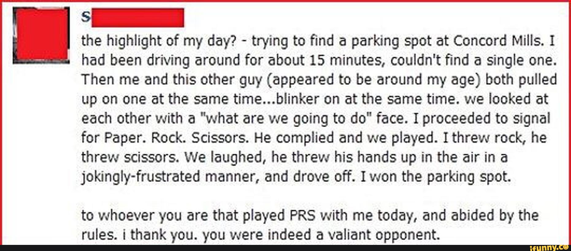 I the highlight of my day? -
trying to find a parking spot at Concord Mills. I
had been driving around for about 15 minutes, couldn't find a single one.
Then me and this other guy (appeared to be around my age) both pulled
up on one at the same time...blinker on at the same time. we looked at
each other with a "what are we going to do" face. Iproceeded to signal
for Paper. Rock. Scissors. He complied and we played. Ithrew rock, he
threw scissors. We laughed, he threw his hands up in the air in a
jokingiy-frustrated manner, and drove off. Iwon the parking spot.
to whoever you are that played PRS with me today, and abided by the
rules. i thank you. you were indeed a valiant opponent.