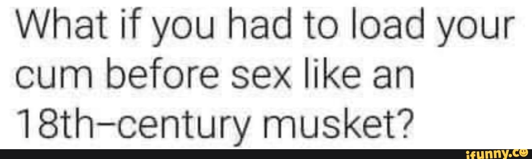 What if you had to load your cum before sex like an
18th-century musket?