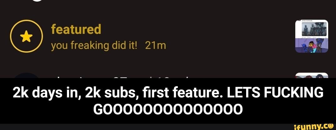featured you freaking did it!
days in, subs, first feature. LETS FUCKING
GOO000000000000 - 2k days in, 2k subs, first feature. LETS FUCKING GOOOOOOOOOOOOOO