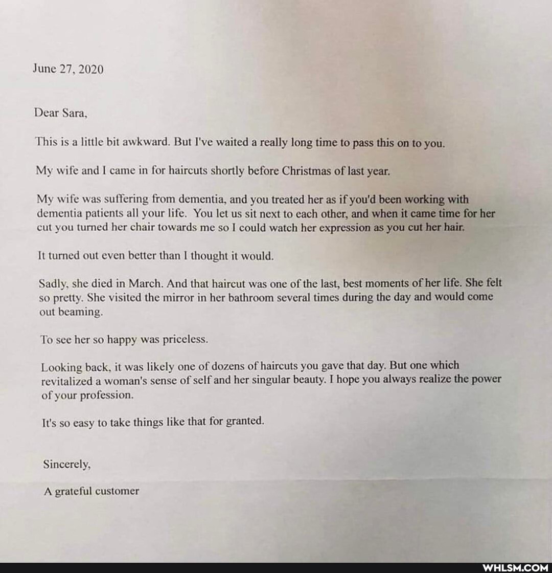 June 27, 2020
Dear Sara,
This is a little bit awkward. But I've waited a really long time to pass this on to you.
My wife and I came in for haircuts shortly before Christmas of last year.
My wife was suffering from dementia, and you treated her as if you'd been working with
dementia patients all your life. You let us sit next to each other, and when it came time for her cut you turned her chair towards me so I could watch her expression as you cut her hair,
It turned out even better than I thought it would.
Sadly, she died in March. And that haircut was one of the last, best moments of her life. She felt
so pretty. She visited the mirror in her bathroom several times during the day and would come out beaming.
To see her so happy was priceless.
Looking back, it was likely one of dozens of haircuts you gave that day. But one which
revitalized a woman's sense of self and her singular beauty. I hope you always realize the power of your profession.
It's so easy to take things like that for granted.
Sincerely,
A grateful customer
