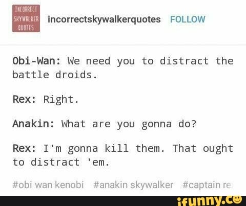 Obi-Wan: We need you to distract the
battle droids.
Right.
Anakin: What are you gonna do?
Rex: I'm gonna kill them. That ought
to distract 'em.
skywalker #captain