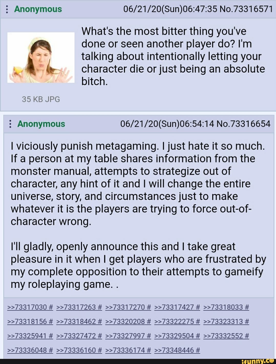 Anonymous 06/21/20(Sun)06:47:35 No.73316571
What's the most bitter thing you've
pa done or seen another player do? I'm talking about intentionally letting your
A le character die or just being an absolute
bitch. Anonymous 06/21/20(Sun)06:54:14 No.73316654
I viciously punish metagaming. I just hate it so much.
If a person at my table shares information from the
monster manual, attempts to strategize out of
character, any hint of it and I will change the entire
universe, story, and circumstances just to make
whatever it is the players are trying to force out-of-
character wrong.
I'll gladly, openly announce this and I take great
pleasure in it when I get players who are frustrated by
my complete opposition to their attempts to gameify
my roleplaying game.