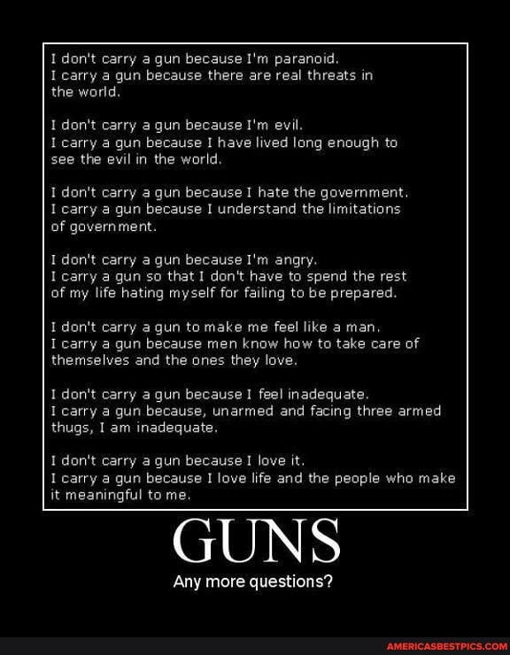 I don't carry a. gun because I'm paranoid.
I carry a gun because there are real threats in the world.
I don't carry a gun because I'm evil.
carry a gun because I have lived long enough to see the evil in the world.
don't carry a gun because I hate the government.
carry gun because I understand the limitations of government.
I don't carry a gun because I'm angry.
I carry a gun so that I don't have to spend the rest of my life hating myself for failing to be prepared.
I don't carry a gun to make me feel like a man, carry gun because men know how to take care of themselves and the ones they love.
I don't carry a. gun because feel inadequate.
I carry a gun because, unarmed and facing three armed thugs, I am inadequate.
I don't carry a gun because love it.
carry a gun because love life and the people who make it meaningful to me,
GUNS
Any more questions?