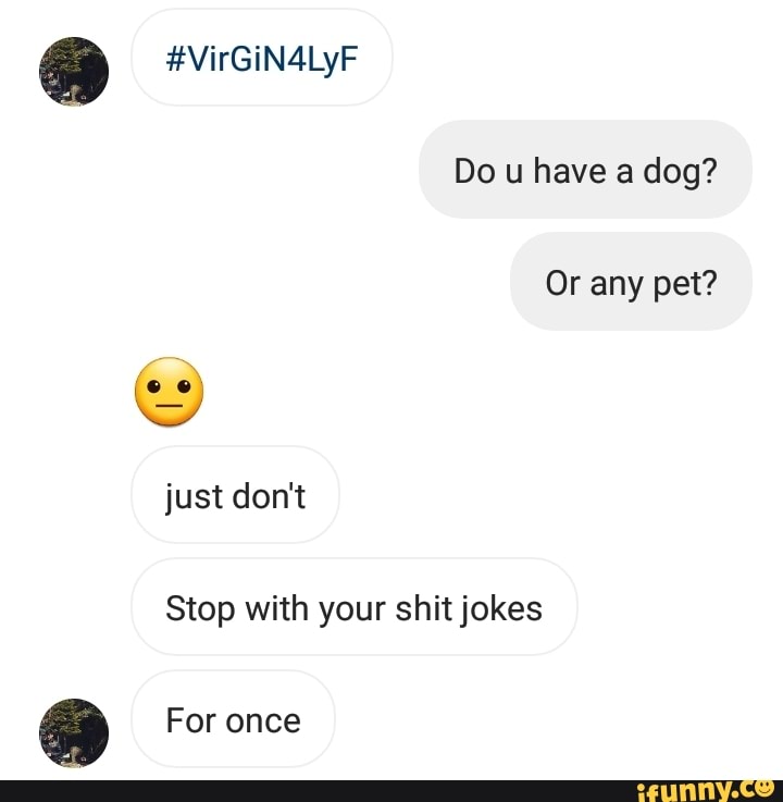 #VirGiN4LyF
Do u have a dog?
Or any pet? just don't
Stop with your shit jokes
ee For once