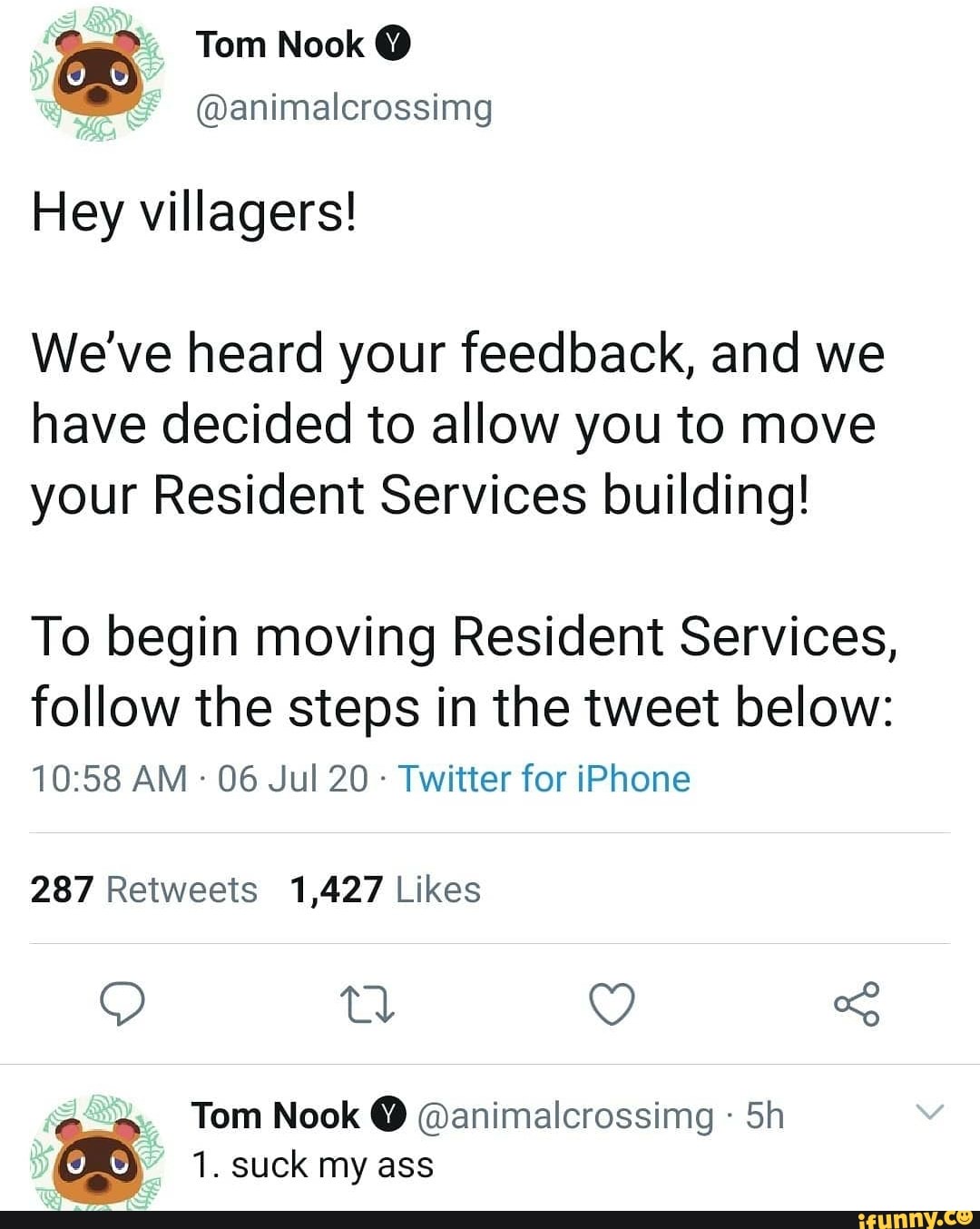 loo Tom Nook @animalcrossimg
Hey villagers!
We've heard your feedback, and we
have decided to allow you to move
your Resident Services building!
To begin moving Resident Services,
follow the steps in the tweet below:
Twitter for iPhone
287 Retweets 1,427 Likes
as Tom Nook @animalcrossimg 1. suck my ass