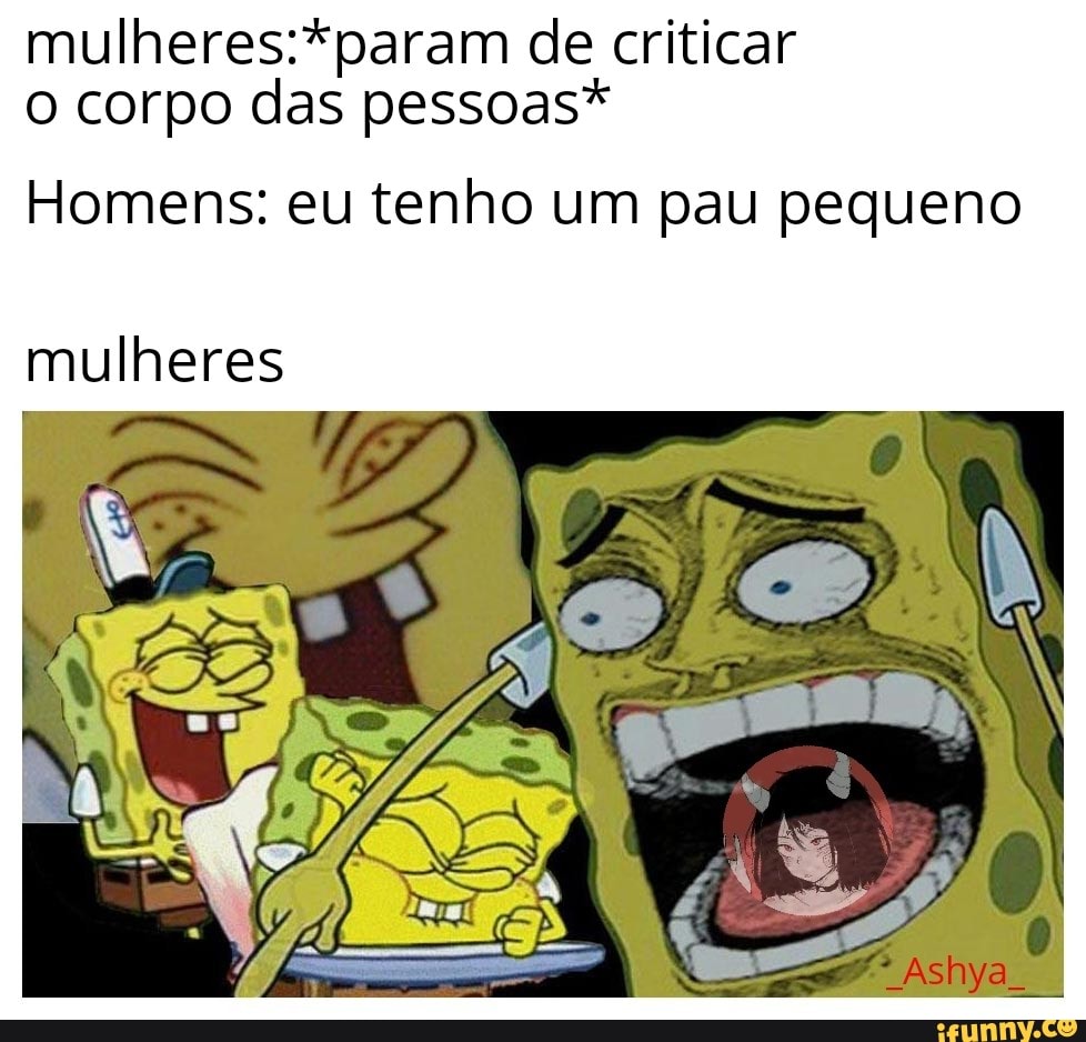 mulheres:*param de criticar
o corpo das pessoas*
Homens: eu tenho um pau pequeno
mulheres