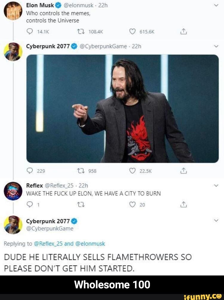 Elon Musk @elonmusk
lal Who controls the memes
controls the Universe
a Cyberpunk 2077 OCyberr
O 229 Y 953
Reflex @Reflex_25
WAKE THE FUCK UP ELON, WE HAVE A CITY TO BURN
E
2
a Cyberpunk 2077 O v
Replying to
@Reflex_25 and @elonmusk
DUDE HE LITERALLY SELLS FLAMETHROWERS SO
PLEASE DON'T GET HIM STARTED.
Wholesome 100 - Wholesome 100