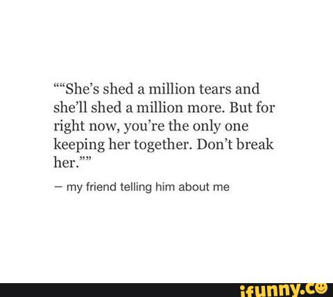 ““She’s shed a million tears and
she’ll shed a million more. But for
right now, you’re the only one
keeping her together. Don’t break
her.“
-
my friend telling him about me