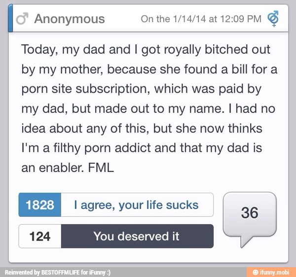 I Anonymous On the 1/14/14 at 12:09 PM
Today, my dad and I got royally bitched out
by my mother, because she found a bill for a
porn site subscription, which was paid by
my dad, but made out to my name. I had no
idea about any of this, but she now thinks
a
filthy porn addict and that my dad is
an enabler. FML
ui:y4:3) I agree, your life sucks I