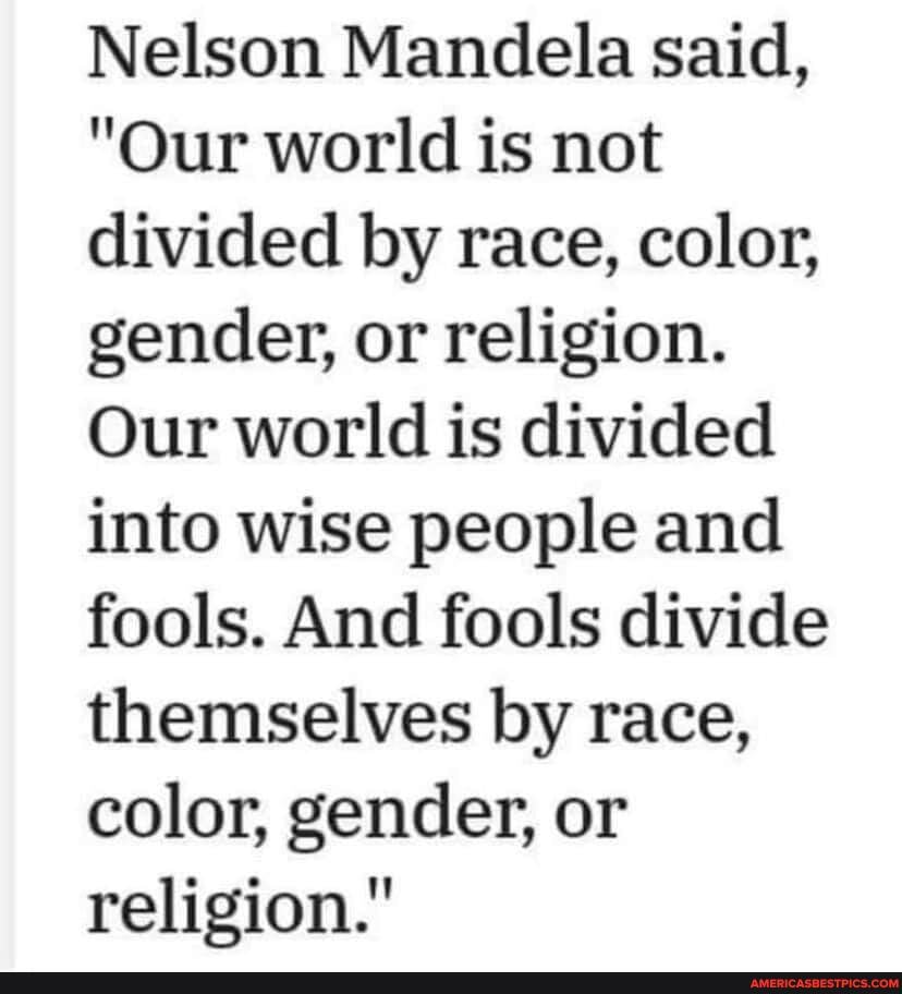 Nelson Mandela said,
"Our world is not divided by race, color, gender, or religion.
Our world is divided into wise people and fools. And fools divide themselves by race, color, gender, or religion."