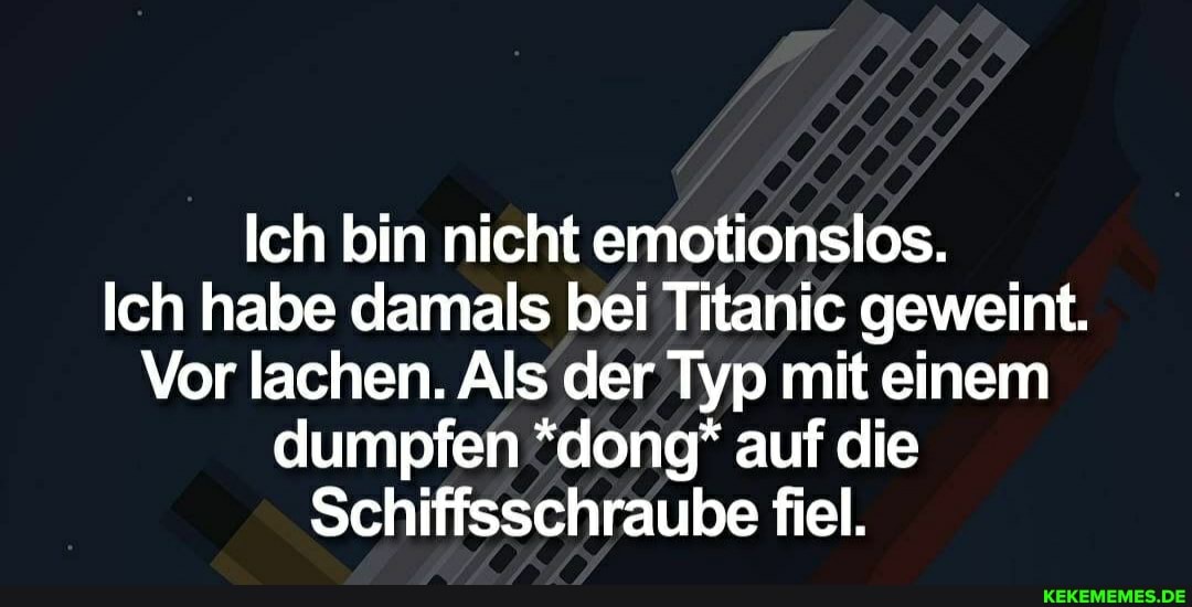 Ich bin nicht emotionslos.
Ich habe damals bei Titanic geweint.
Vor lachen. Als der Typ mit einem dumpfen *dong* auf die
Schiffsschraube fiel.